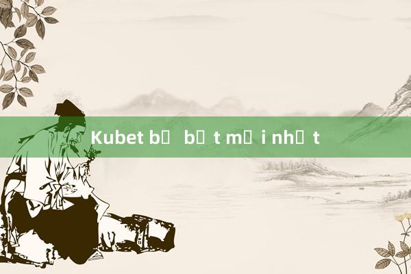 Kubet bị bắt mới nhất