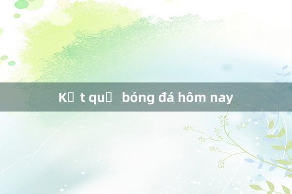 Kết quả bóng đá hôm nay