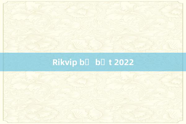 Rikvip bị bắt 2022