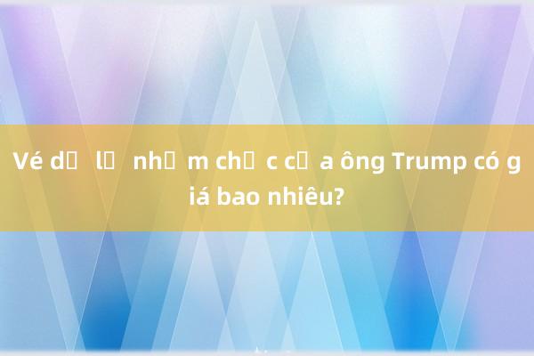 Vé dự lễ nhậm chức của ông Trump có giá bao nhiêu?