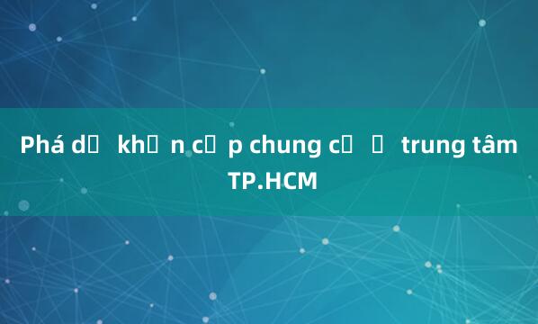 Phá dỡ khẩn cấp chung cư ở trung tâm TP.HCM