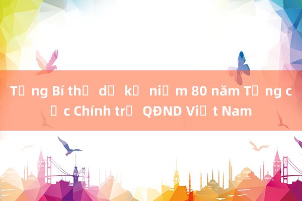 Tổng Bí thư dự kỷ niệm 80 năm Tổng cục Chính trị QĐND Việt Nam