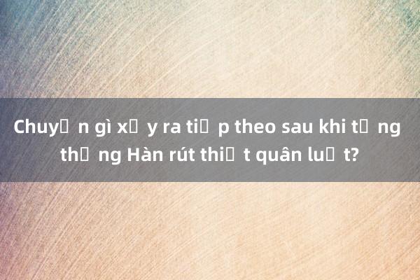 Chuyện gì xảy ra tiếp theo sau khi tổng thống Hàn rút thiết quân luật?