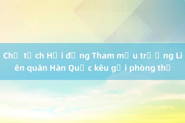 Chủ tịch Hội đồng Tham mưu trưởng Liên quân Hàn Quốc kêu gọi phòng thủ