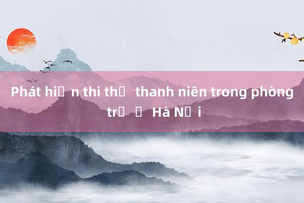 Phát hiện thi thể thanh niên trong phòng trọ ở Hà Nội