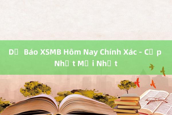 Dự Báo XSMB Hôm Nay Chính Xác - Cập Nhật Mới Nhất