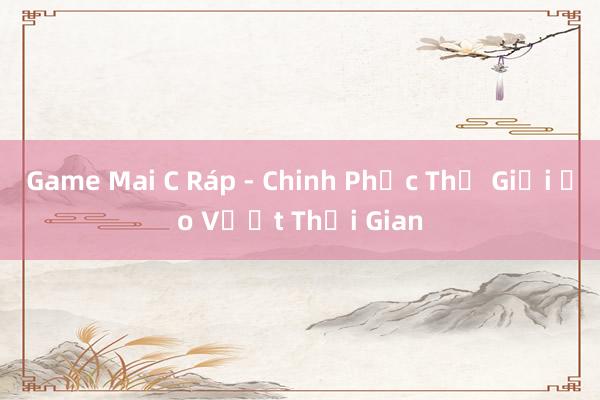 Game Mai C Ráp - Chinh Phục Thế Giới Ảo Vượt Thời Gian