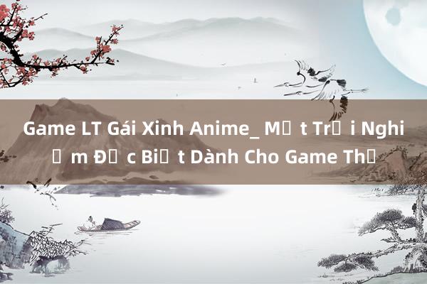 Game LT Gái Xinh Anime_ Một Trải Nghiệm Đặc Biệt Dành Cho Game Thủ