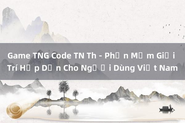 Game TNG Code TN Th - Phần Mềm Giải Trí Hấp Dẫn Cho Người Dùng Việt Nam