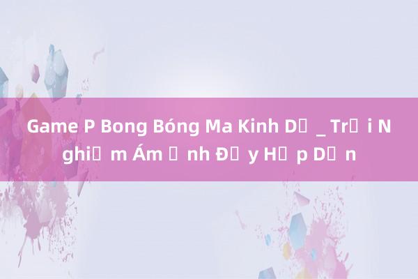 Game P Bong Bóng Ma Kinh Dị_ Trải Nghiệm Ám Ảnh Đầy Hấp Dẫn