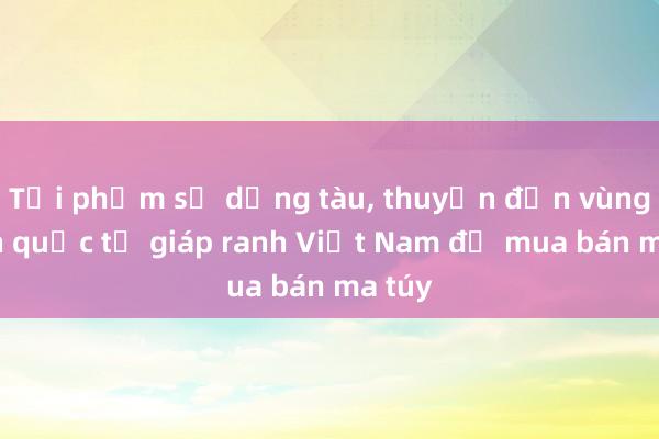 Tội phạm sử dụng tàu， thuyền đến vùng biển quốc tế giáp ranh Việt Nam để mua bán ma túy