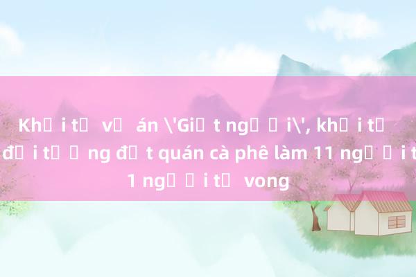 Khởi tố vụ án 'Giết người'， khởi tố bị can đối tượng đốt quán cà phê làm 11 người tử vong