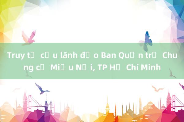 Truy tố cựu lãnh đạo Ban Quản trị Chung cư Miếu Nổi， TP Hồ Chí Minh