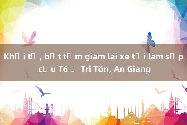 Khởi tố， bắt tạm giam lái xe tải làm sập cầu T6 ở Tri Tôn， An Giang