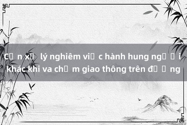 Cần xử lý nghiêm việc hành hung người khác khi va chạm giao thông trên đường