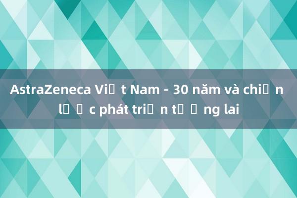 AstraZeneca Việt Nam - 30 năm và chiến lược phát triển tương lai