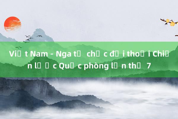 Việt Nam - Nga tổ chức đối thoại Chiến lược Quốc phòng lần thứ 7