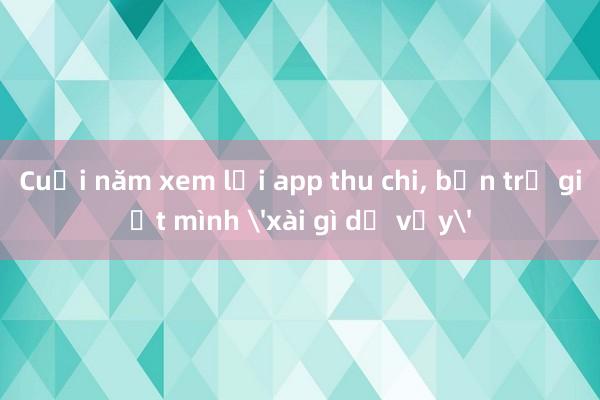 Cuối năm xem lại app thu chi, bạn trẻ giật mình 'xài gì dữ vậy'