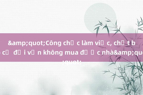 &quot;Công chức làm việc， chắt bóp cả đời vẫn không mua được nhà&quot;