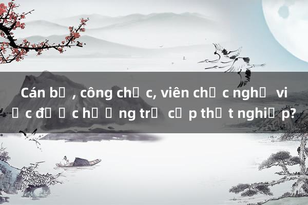 Cán bộ， công chức， viên chức nghỉ việc được hưởng trợ cấp thất nghiệp?