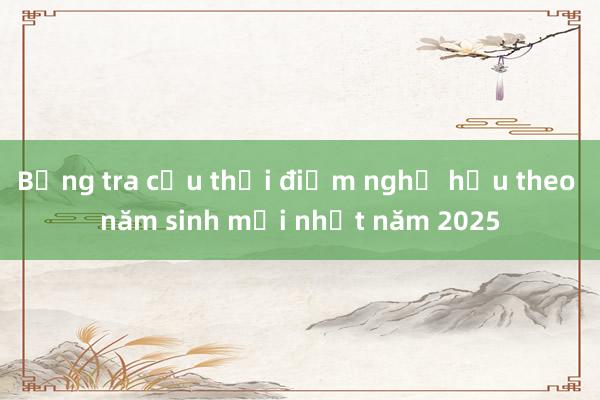 Bảng tra cứu thời điểm nghỉ hưu theo năm sinh mới nhất năm 2025