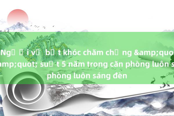 Người vợ bật khóc chăm chồng &quot;ngủ&quot; suốt 5 năm trong căn phòng luôn sáng đèn