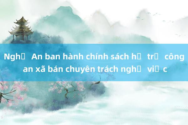 Nghệ An ban hành chính sách hỗ trợ công an xã bán chuyên trách nghỉ việc