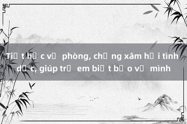 Tiết học về phòng， chống xâm hại tình dục， giúp trẻ em biết bảo vệ mình