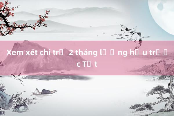 Xem xét chi trả 2 tháng lương hưu trước Tết