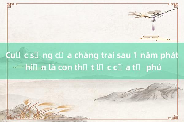 Cuộc sống của chàng trai sau 1 năm phát hiện là con thất lạc của tỷ phú