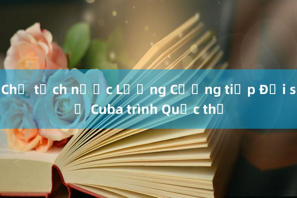 Chủ tịch nước Lương Cường tiếp Đại sứ Cuba trình Quốc thư