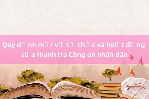 Quy định mới về tổ chức và hoạt động của thanh tra Công an nhân dân