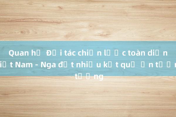 Quan hệ Đối tác chiến lược toàn diện Việt Nam - Nga đạt nhiều kết quả ấn tượng