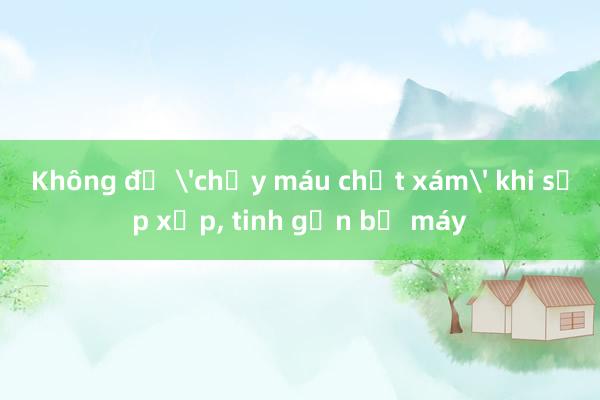 Không để 'chảy máu chất xám' khi sắp xếp， tinh gọn bộ máy