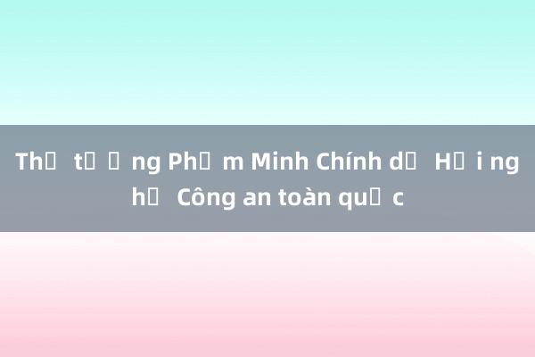 Thủ tướng Phạm Minh Chính dự Hội nghị Công an toàn quốc