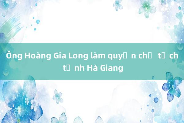 Ông Hoàng Gia Long làm quyền chủ tịch tỉnh Hà Giang