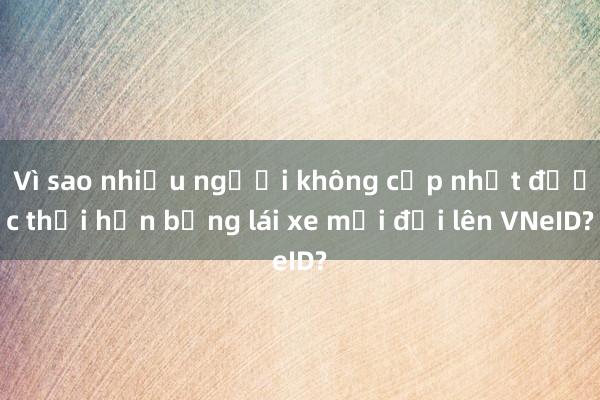 Vì sao nhiều người không cập nhật được thời hạn bằng lái xe mới đổi lên VNeID?