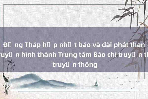 Đồng Tháp hợp nhất báo và đài phát thanh - truyền hình thành Trung tâm Báo chí truyền thông