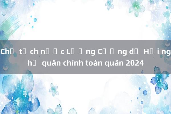 Chủ tịch nước Lương Cường dự Hội nghị quân chính toàn quân 2024