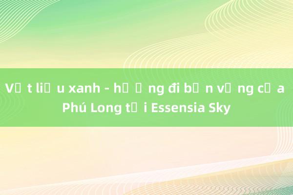 Vật liệu xanh - hướng đi bền vững của Phú Long tại Essensia Sky