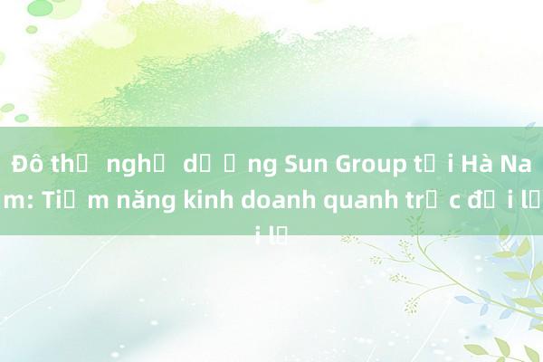 Đô thị nghỉ dưỡng Sun Group tại Hà Nam: Tiềm năng kinh doanh quanh trục đại lộ