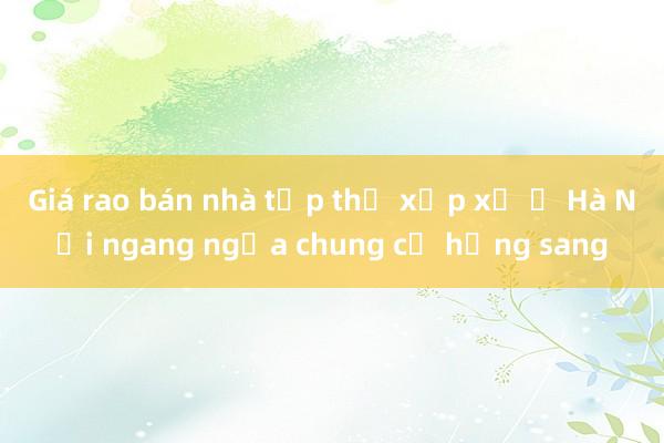 Giá rao bán nhà tập thể xập xệ ở Hà Nội ngang ngửa chung cư hạng sang