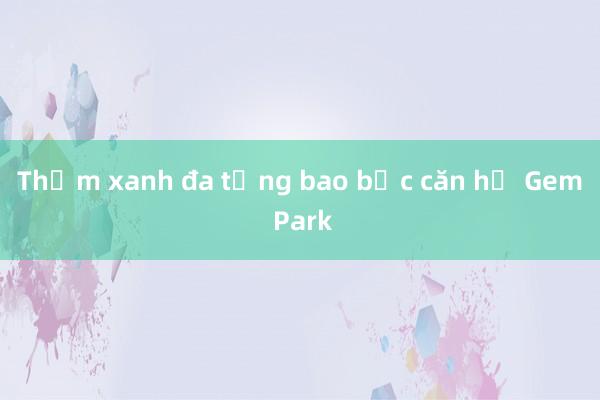 Thảm xanh đa tầng bao bọc căn hộ Gem Park