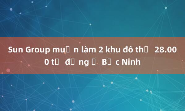 Sun Group muốn làm 2 khu đô thị 28.000 tỷ đồng ở Bắc Ninh