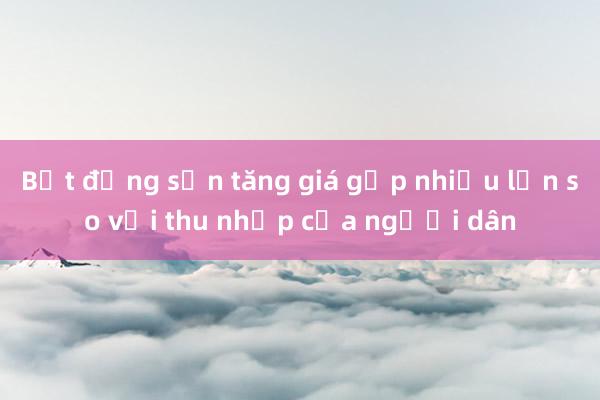 Bất động sản tăng giá gấp nhiều lần so với thu nhập của người dân