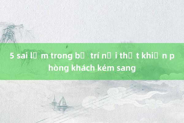 5 sai lầm trong bố trí nội thất khiến phòng khách kém sang