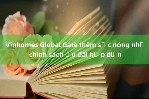 Vinhomes Global Gate thêm sức nóng nhờ chính sách ưu đãi hấp dẫn