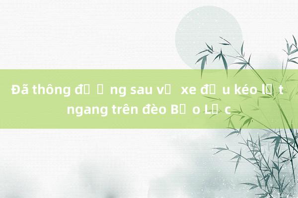 Đã thông đường sau vụ xe đầu kéo lật ngang trên đèo Bảo Lộc