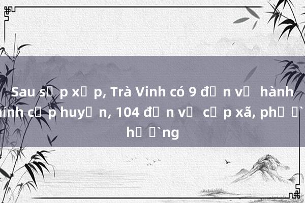 Sau sắp xếp， Trà Vinh có 9 đơn vị hành chính cấp huyện， 104 đơn vị cấp xã， phường