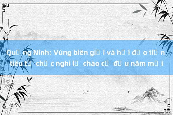 Quảng Ninh: Vùng biên giới và hải đảo tiền tiêu tổ chức nghi lễ chào cờ đầu năm mới